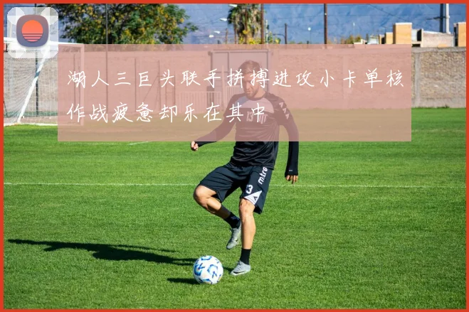 湖人三巨头联手拼搏进攻小卡单核作战疲惫却乐在其中
