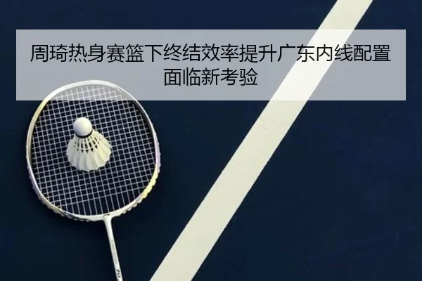 周琦热身赛篮下终结效率提升广东内线配置面临新考验
