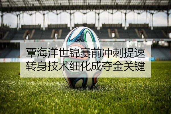 覃海洋世锦赛前冲刺提速 转身技术细化成夺金关键