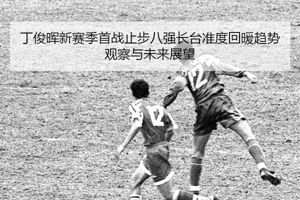 丁俊晖新赛季首战止步八强长台准度回暖趋势观察与未来展望