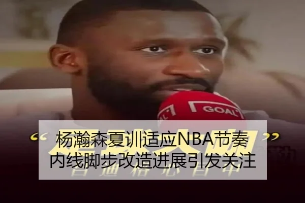 杨瀚森夏训适应NBA节奏 内线脚步改造进展引发关注